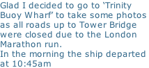 Glad I decided to go to ‘Trinity Buoy Wharf’ to take some photos as all roads up to Tower Bridge  were closed due to the London  Marathon run.  In the morning the ship departed  at 10:45am