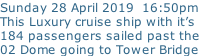 Sunday 28 April 2019  16:50pm This Luxury cruise ship with it’s 184 passengers sailed past the 02 Dome going to Tower Bridge